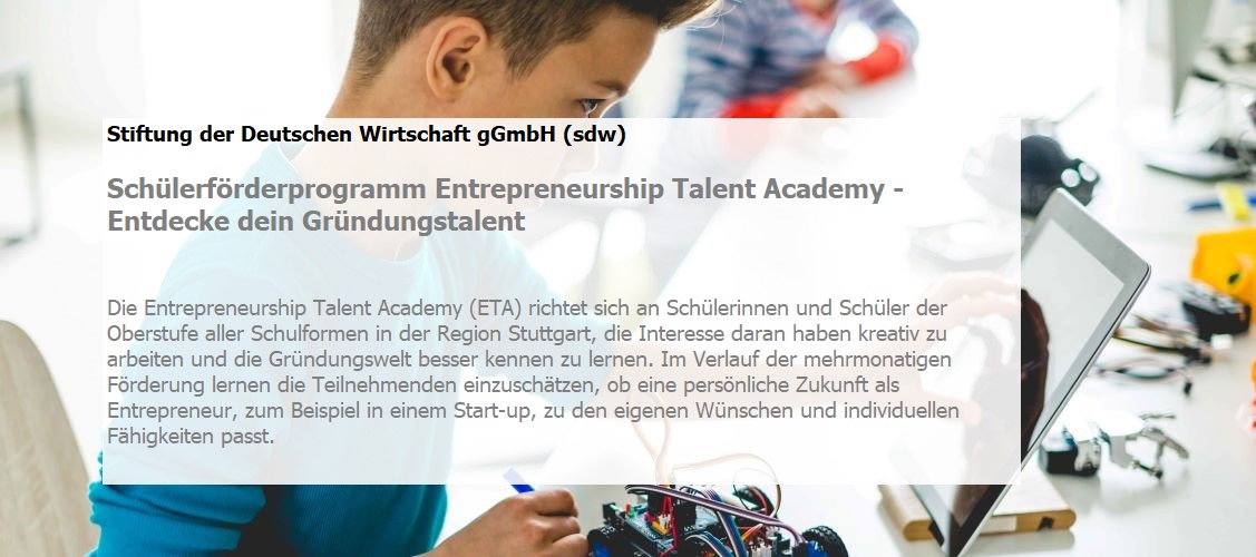 Die Entrepreneurship Talent Academy (ETA) richtet sich an Schülerinnen und Schüler der Oberstufe aller Schulformen in der Region Stuttgart, die Interesse daran haben kreativ zu arbeiten und die Gründungswelt besser kennen zu lernen. Im Verlauf der mehrmonatigen Förderung lernen die Teilnehmenden einzuschätzen, ob eine persönliche Zukunft als Entrepreneur, zum Beispiel in einem Start-up, zu den eigenen Wünschen und individuellen Fähigkeiten passt. 