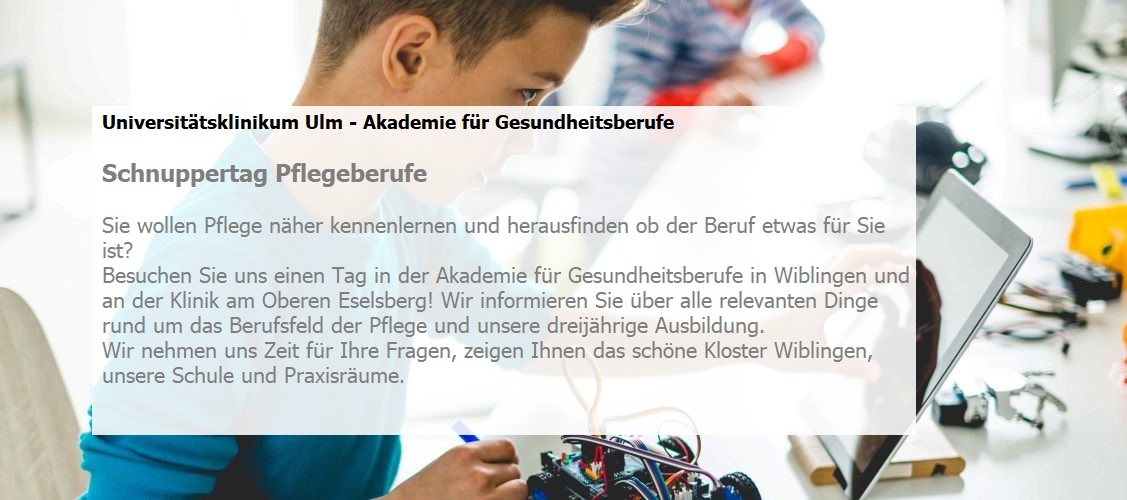 Sie wollen Pflege näher kennenlernen und herausfinden ob der Beruf etwas für Sie ist?  Besuchen Sie uns einen Tag in der Akademie für Gesundheitsberufe in Wiblingen und an der Klinik am Oberen Eselsberg! Wir informieren Sie über alle relevanten Dinge rund um das Berufsfeld der Pflege und unsere dreijährige Ausbildung. Wir nehmen uns Zeit für Ihre Fragen, zeigen Ihnen das schöne Kloster Wiblingen, unsere Schule und Praxisräume. 